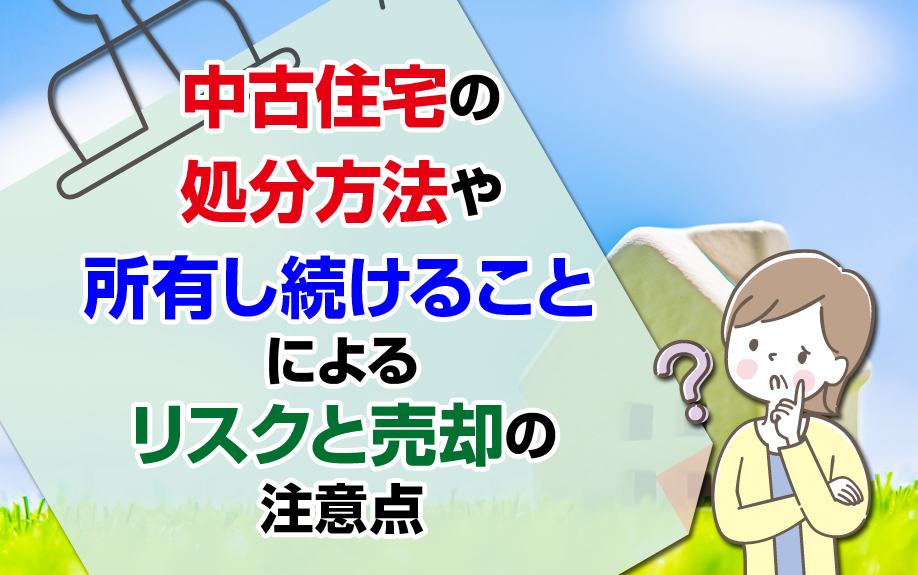 中古住宅の処分方法や所有し続けることによるリスクと売却の注意点