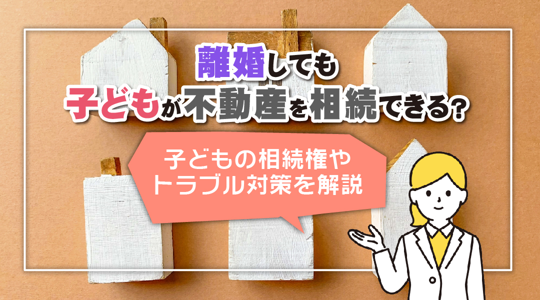 離婚しても子どもが不動産を相続できる？子どもの相続権やトラブル対策を解説